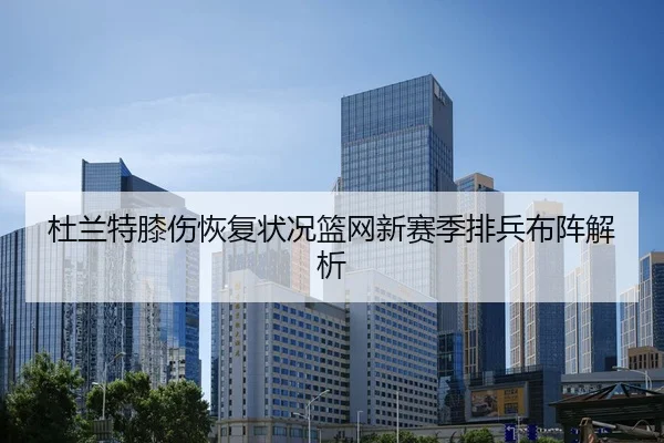 杜兰特膝伤恢复状况篮网新赛季排兵布阵解析
