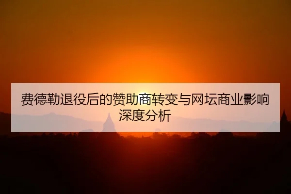 费德勒退役后的赞助商转变与网坛商业影响深度分析